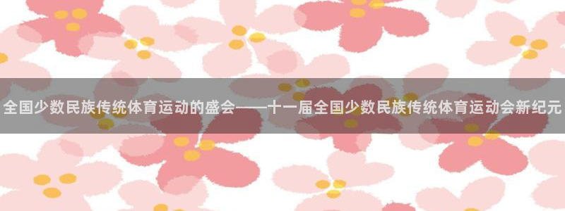 喜乐在线体育2官网入口：全国少数民族传统体育运动的盛会——十一届全国少数民族传统体育运动会新纪元